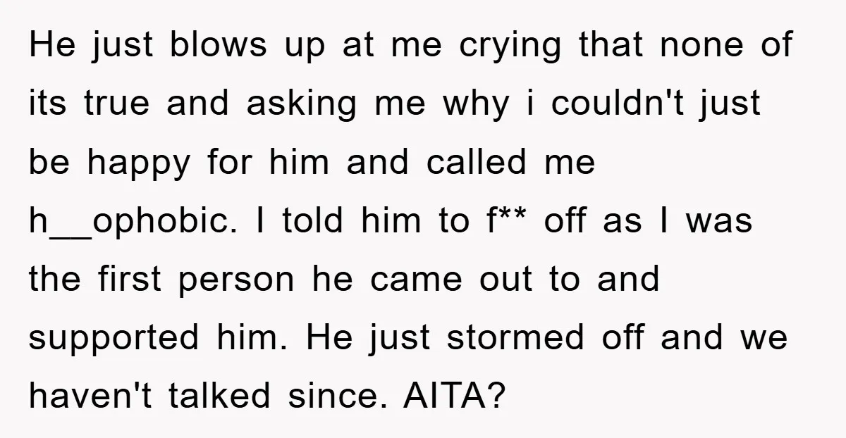 He just blows up at me crying that none of its true and asking me why i couldn't just be happy for him and called me h__ophobic. I told him...