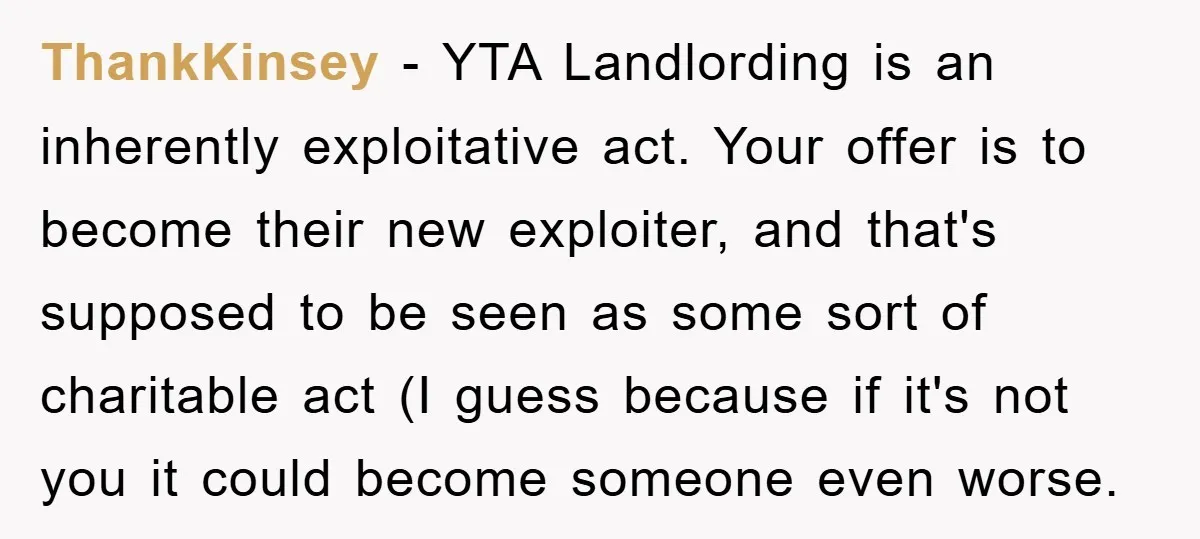 ThankKinsey − YTA Landlording is an inherently exploitative act. Your offer is to become their new exploiter, and that's supposed to be seen as some sort of charitable act (I...