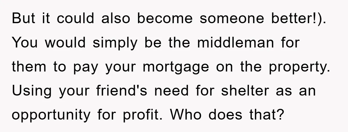 But it could also become someone better!). You would simply be the middleman for them to pay your mortgage on the property. Using your friend's need for shelter as an...
