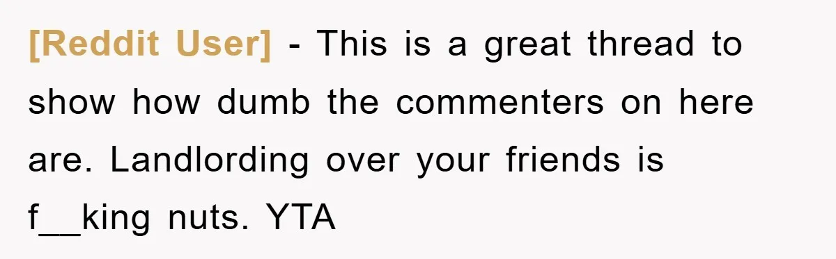 [Reddit User] − This is a great thread to show how dumb the commenters on here are. Landlording over your friends is f__king nuts. YTA