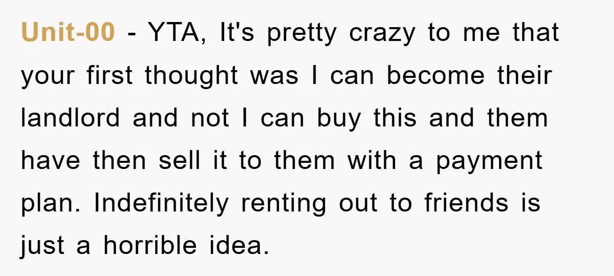 Unit-00 − YTA, It's pretty crazy to me that your first thought was I can become their landlord and not I can buy this and them have then sell it...