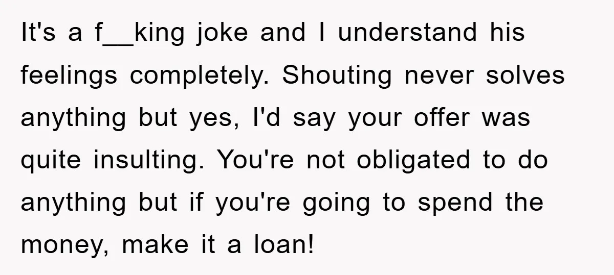 It's a f__king joke and I understand his feelings completely. Shouting never solves anything but yes, I'd say your offer was quite insulting. You're not obligated to do anything but...