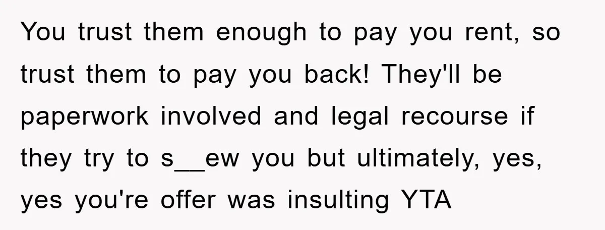 You trust them enough to pay you rent, so trust them to pay you back! They'll be paperwork involved and legal recourse if they try to s__ew you but ultimately,...