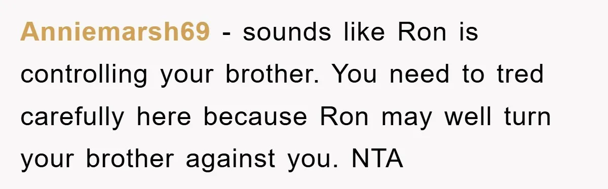 Anniemarsh69 − sounds like Ron is controlling your brother. You need to tred carefully here because Ron may well turn your brother against you. NTA