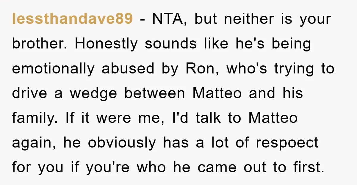 lessthandave89 − NTA, but neither is your brother. Honestly sounds like he's being emotionally abused by Ron, who's trying to drive a wedge between Matteo and his family. If it...