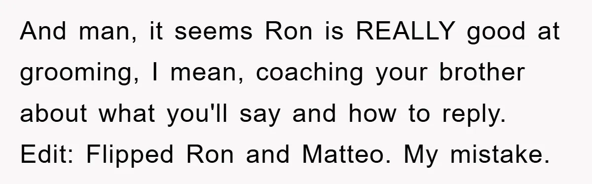 And man, it seems Ron is REALLY good at grooming, I mean, coaching your brother about what you'll say and how to reply. Edit: Flipped Ron and Matteo. My mistake.