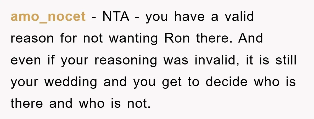 amo_nocet − NTA - you have a valid reason for not wanting Ron there. And even if your reasoning was invalid, it is still your wedding and you get to...