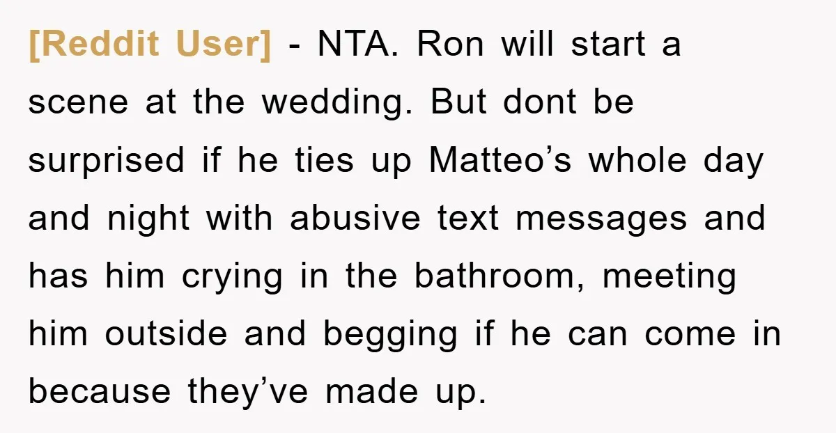 [Reddit User] − NTA. Ron will start a scene at the wedding. But dont be surprised if he ties up Matteo’s whole day and night with abusive text messages and...