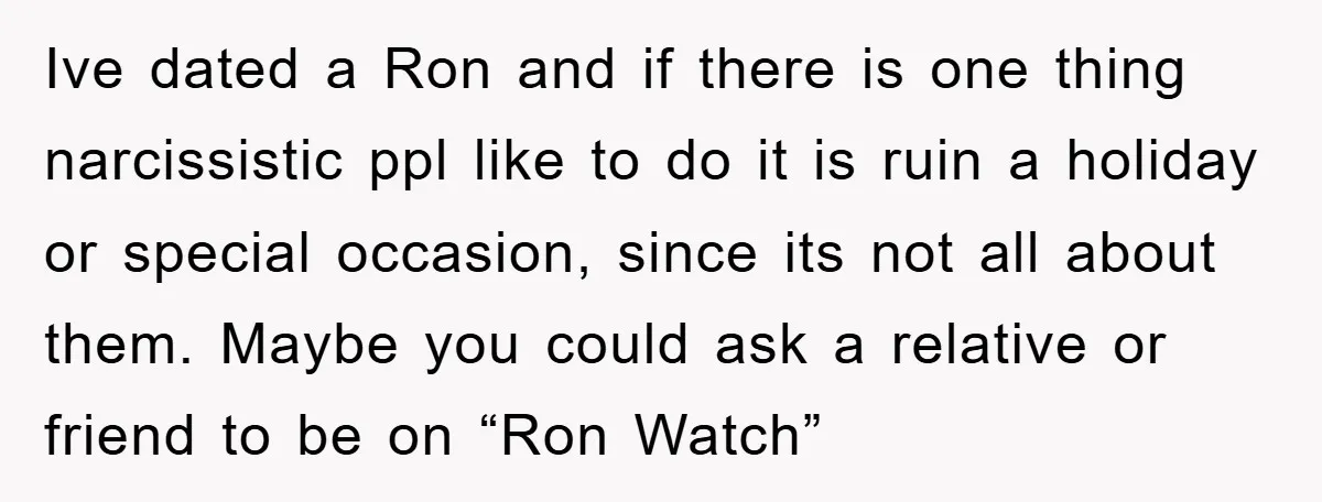 Ive dated a Ron and if there is one thing narcissistic ppl like to do it is ruin a holiday or special occasion, since its not all about them. Maybe...