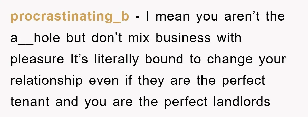 procrastinating_b − I mean you aren’t the a__hole but don’t mix business with pleasure It’s literally bound to change your relationship even if they are the perfect tenant and you...