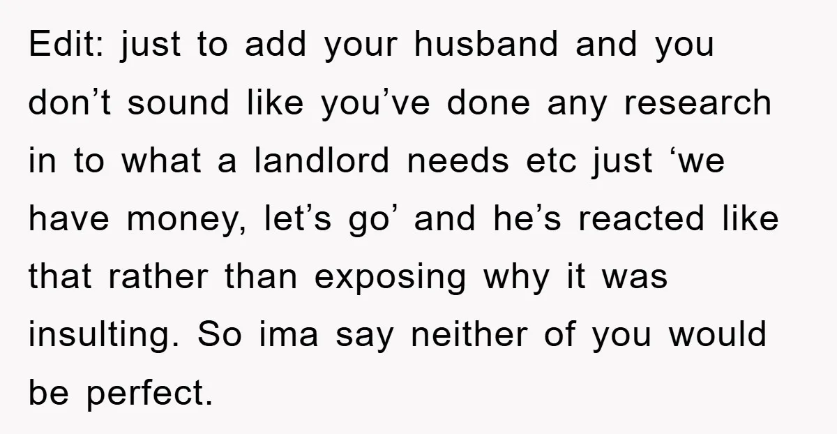 Edit: just to add your husband and you don’t sound like you’ve done any research in to what a landlord needs etc just ‘we have money, let’s go’ and he’s...