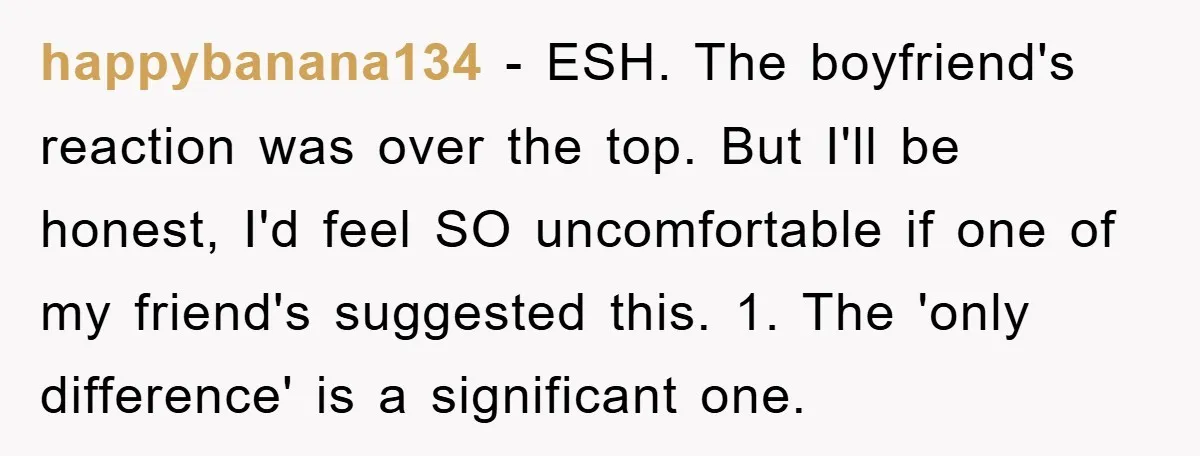 happybanana134 − ESH. The boyfriend's reaction was over the top. But I'll be honest, I'd feel SO uncomfortable if one of my friend's suggested this. 1. The 'only difference' is...