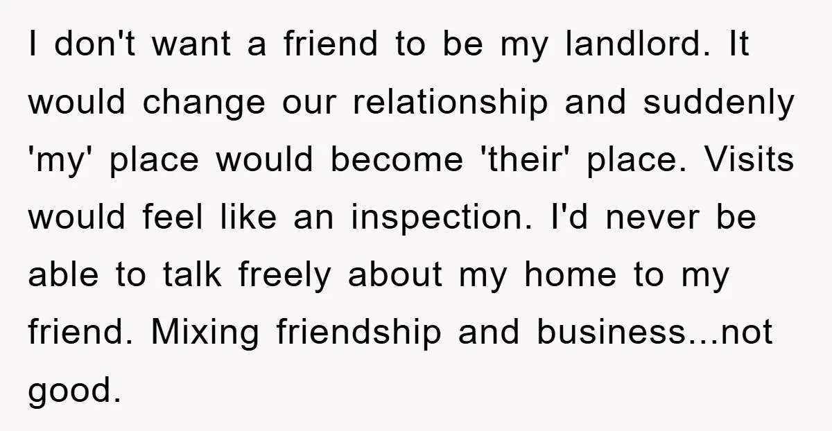 I don't want a friend to be my landlord. It would change our relationship and suddenly 'my' place would become 'their' place. Visits would feel like an inspection. I'd never...