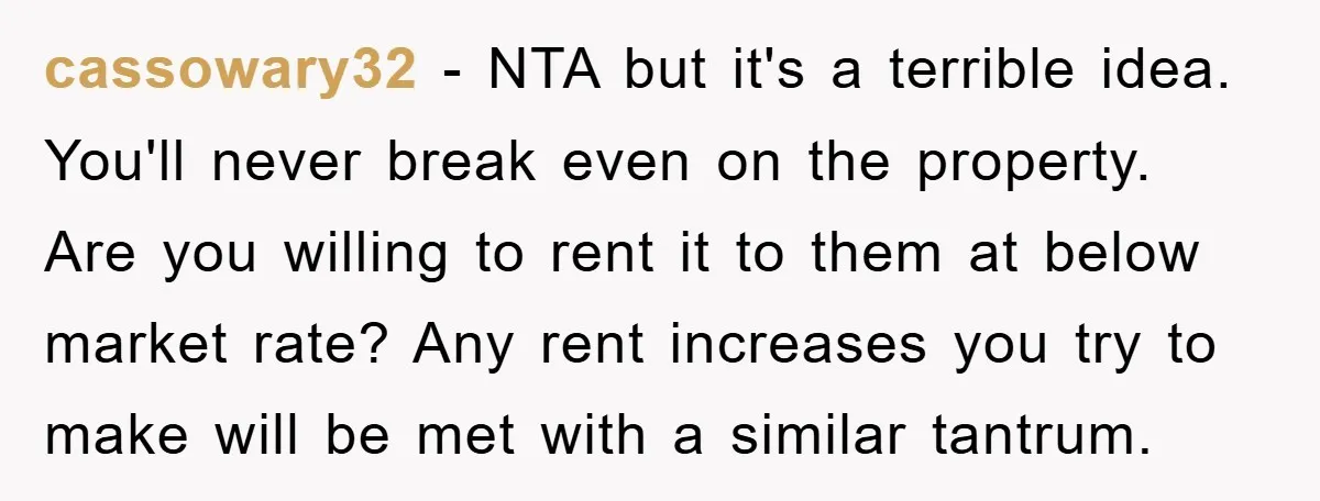 cassowary32 − NTA but it's a terrible idea. You'll never break even on the property. Are you willing to rent it to them at below market rate? Any rent increases...