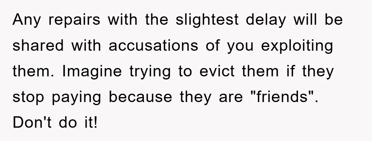 Any repairs with the slightest delay will be shared with accusations of you exploiting them. Imagine trying to evict them if they stop paying because they are "friends". Don't do...