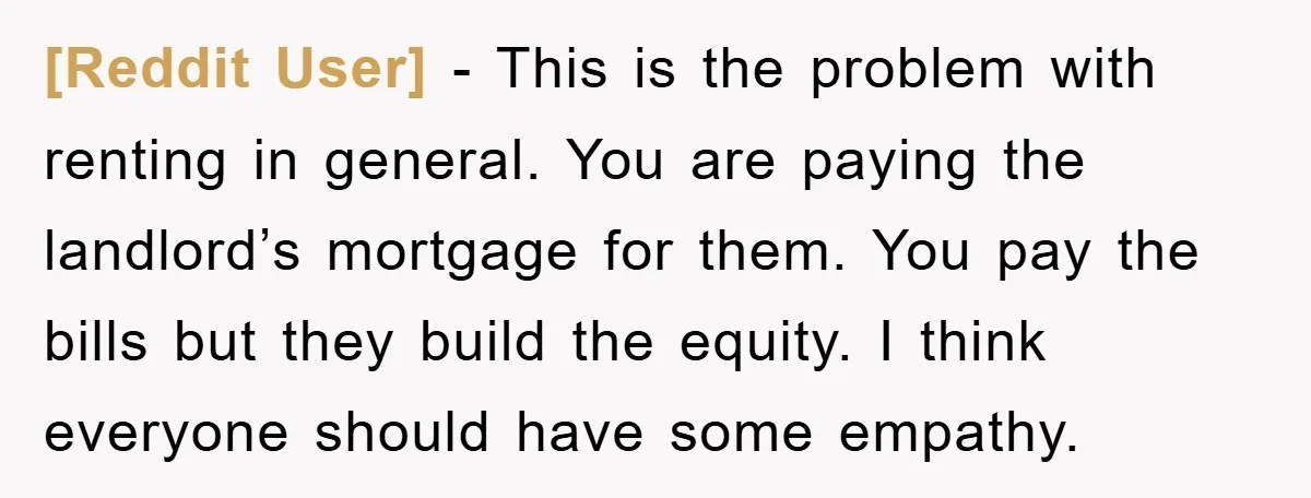 [Reddit User] − This is the problem with renting in general. You are paying the landlord’s mortgage for them. You pay the bills but they build the equity. I think...