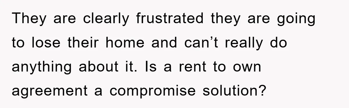 They are clearly frustrated they are going to lose their home and can’t really do anything about it. Is a rent to own agreement a compromise solution?