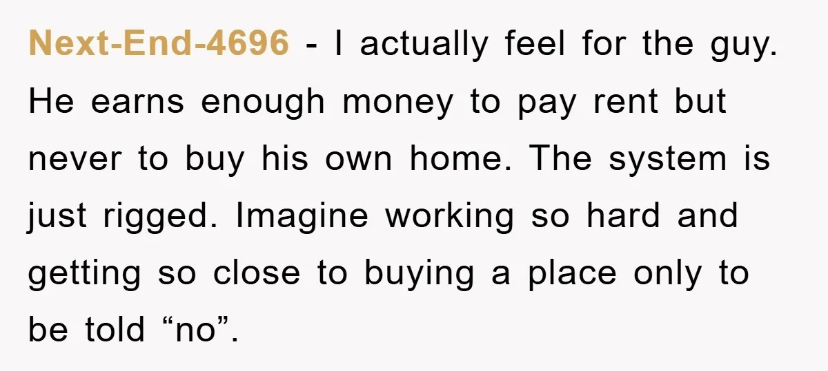 Next-End-4696 − I actually feel for the guy. He earns enough money to pay rent but never to buy his own home. The system is just rigged. Imagine working so...