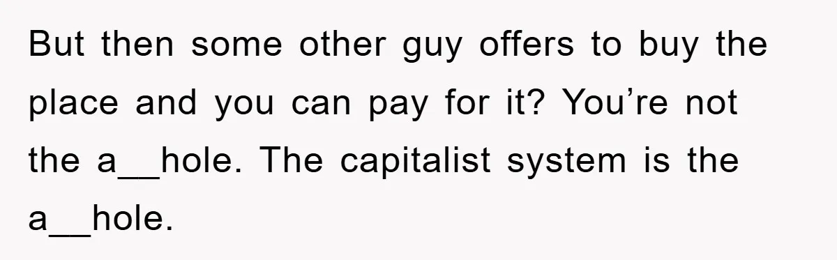 But then some other guy offers to buy the place and you can pay for it? You’re not the a__hole. The capitalist system is the a__hole.