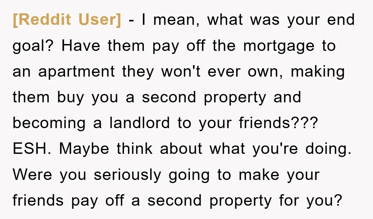 [Reddit User] − I mean, what was your end goal? Have them pay off the mortgage to an apartment they won't ever own, making them buy you a second property...