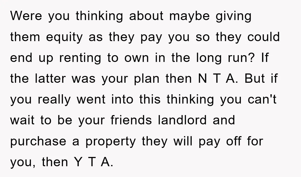 Were you thinking about maybe giving them equity as they pay you so they could end up renting to own in the long run? If the latter was your plan...