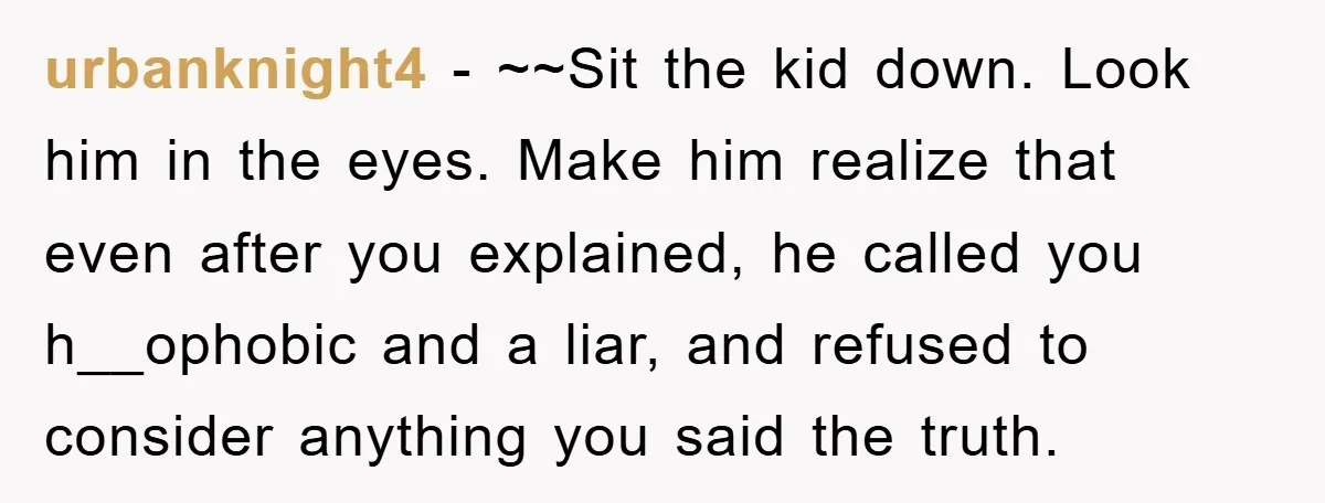 urbanknight4 − ~~Sit the kid down. Look him in the eyes. Make him realize that even after you explained, he called you h__ophobic and a liar, and refused to consider...
