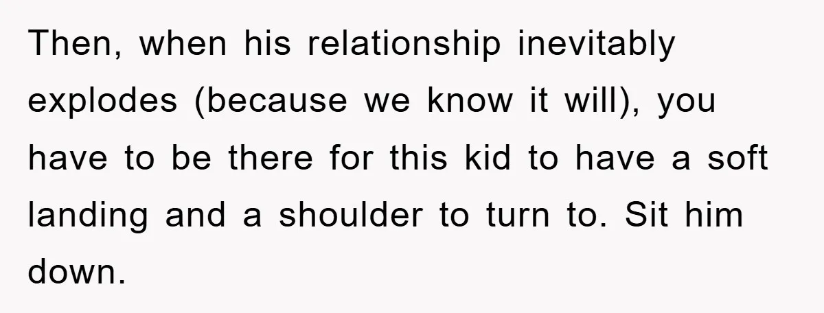 Then, when his relationship inevitably explodes (because we know it will), you have to be there for this kid to have a soft landing and a shoulder to turn to....