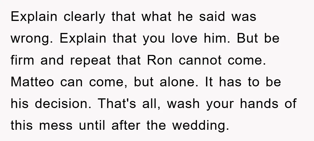 Explain clearly that what he said was wrong. Explain that you love him. But be firm and repeat that Ron cannot come. Matteo can come, but alone. It has to...