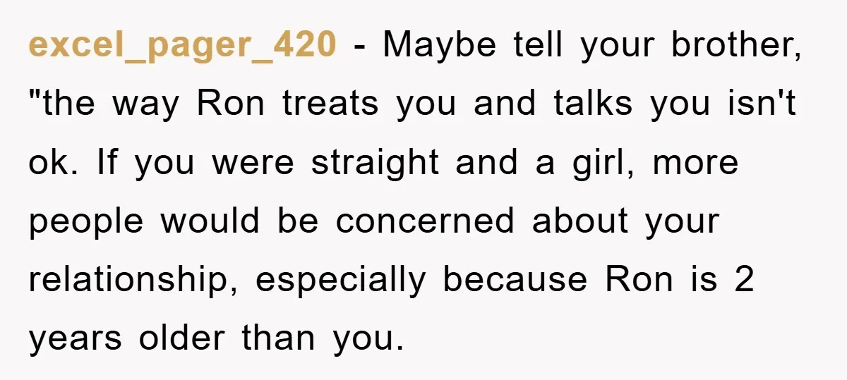 excel_pager_420 − Maybe tell your brother, "the way Ron treats you and talks you isn't ok. If you were straight and a girl, more people would be concerned about your...