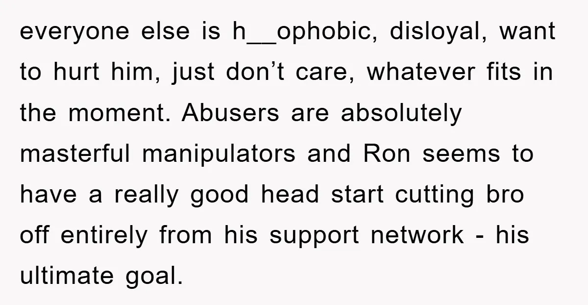 everyone else is h__ophobic, disloyal, want to hurt him, just don’t care, whatever fits in the moment. Abusers are absolutely masterful manipulators and Ron seems to have a really good...