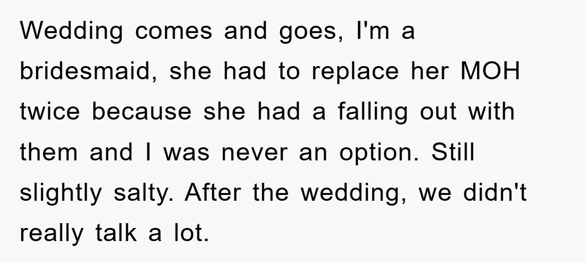 Wedding comes and goes, I'm a bridesmaid, she had to replace her MOH twice because she had a falling out with them and I was never an option. Still slightly...
