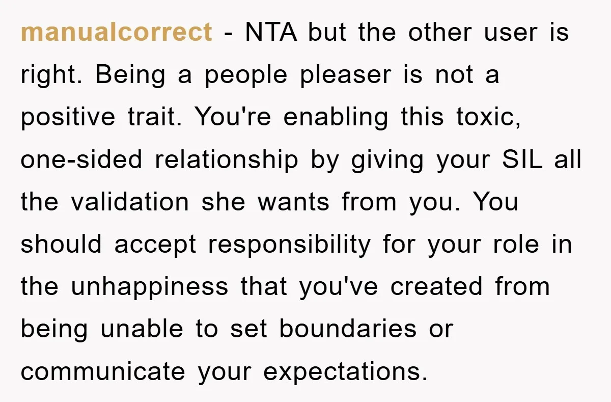 manualcorrect − NTA but the other user is right. Being a people pleaser is not a positive trait. You're enabling this toxic, one-sided relationship by giving your SIL all the...