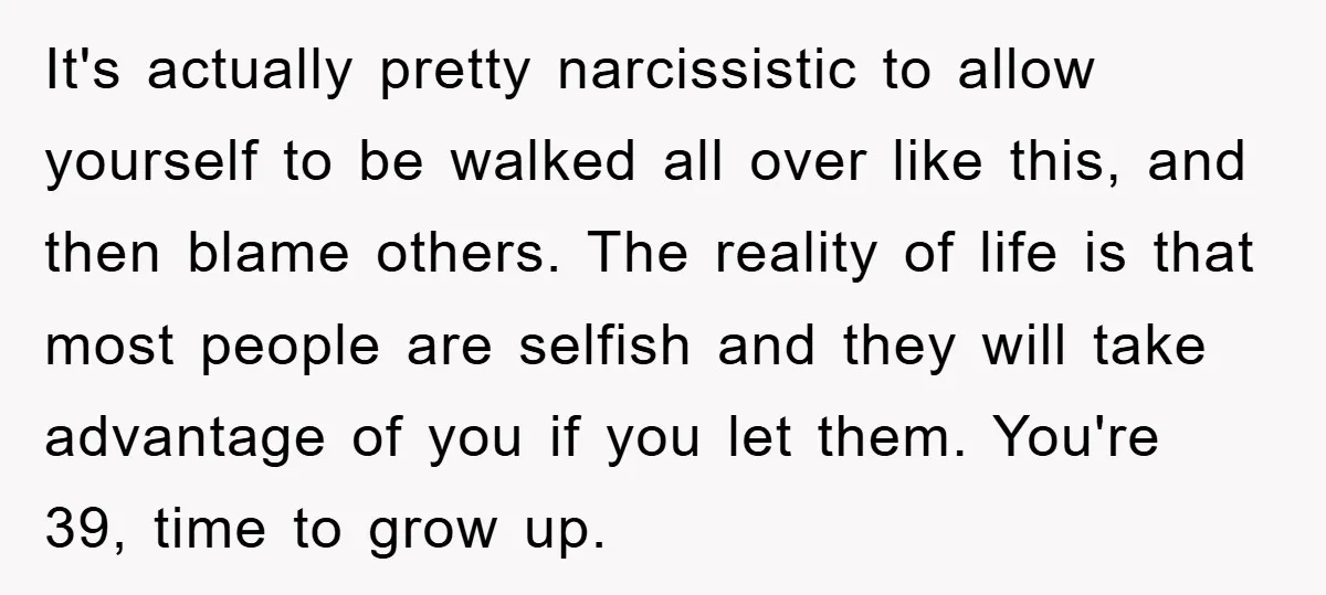 It's actually pretty narcissistic to allow yourself to be walked all over like this, and then blame others. The reality of life is that most people are selfish and they...