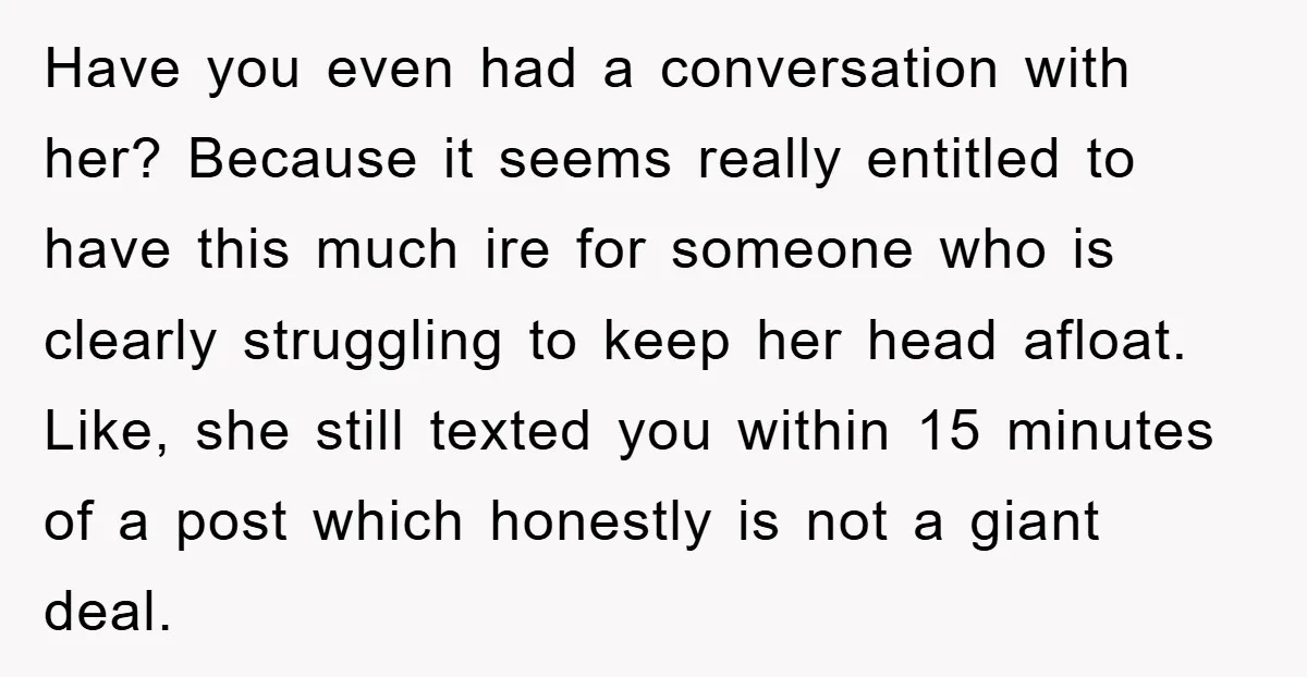 Have you even had a conversation with her? Because it seems really entitled to have this much ire for someone who is clearly struggling to keep her head afloat. Like,...