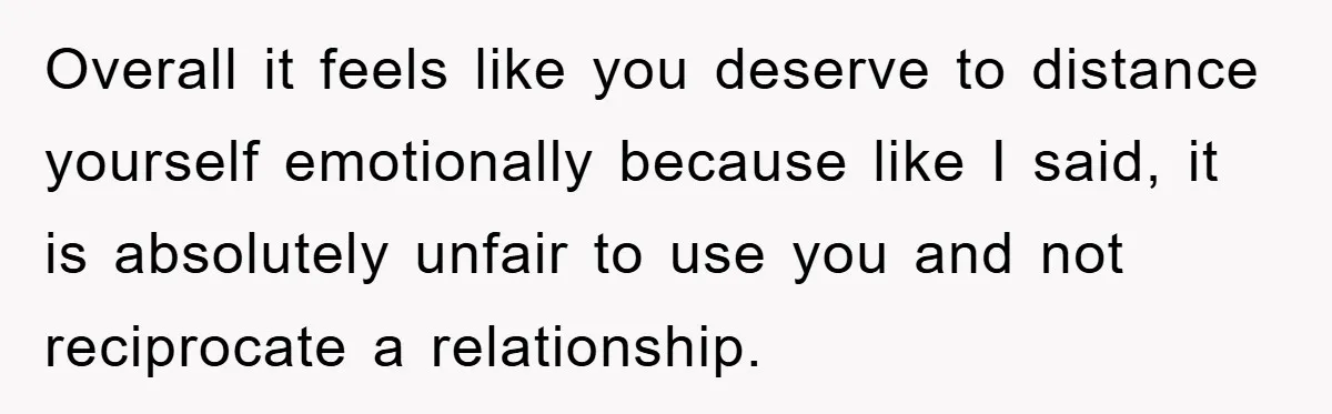 Overall it feels like you deserve to distance yourself emotionally because like I said, it is absolutely unfair to use you and not reciprocate a relationship.