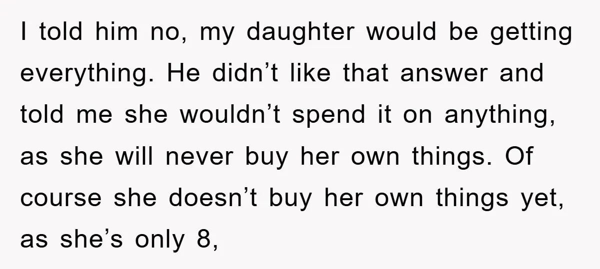 I told him no, my daughter would be getting everything. He didn’t like that answer and told me she wouldn’t spend it on anything, as she will never buy her...