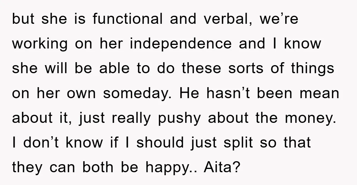 but she is functional and verbal, we’re working on her independence and I know she will be able to do these sorts of things on her own someday. He hasn’t...