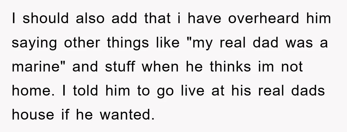 I should also add that i have overheard him saying other things like "my real dad was a marine" and stuff when he thinks im not home. I told him...