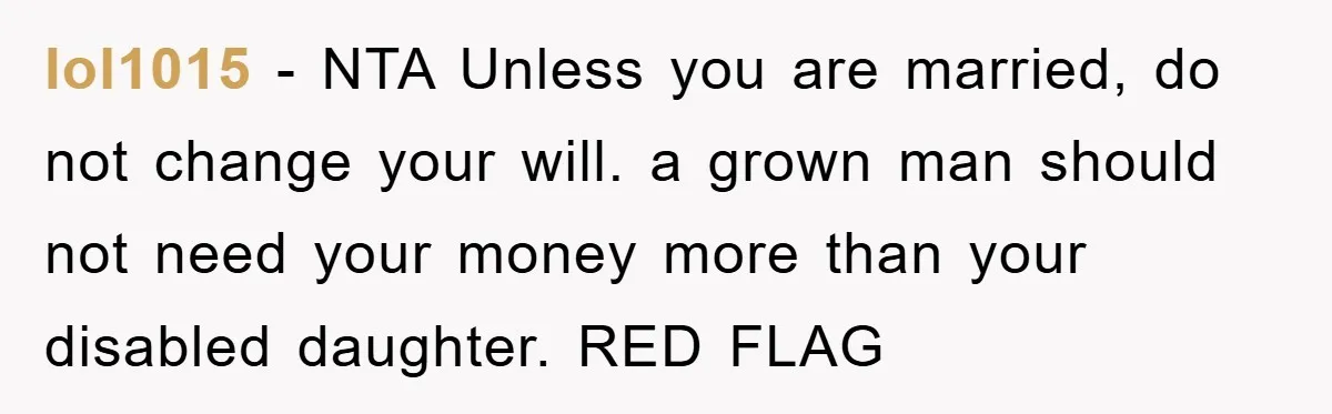 lol1015 − NTA Unless you are married, do not change your will. a grown man should not need your money more than your disabled daughter. RED FLAG