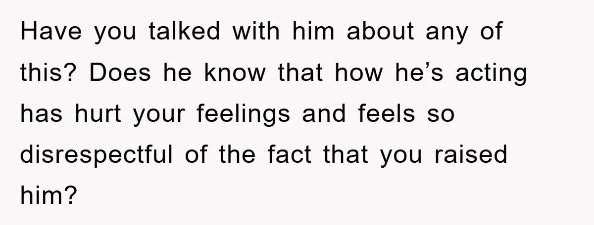 Have you talked with him about any of this? Does he know that how he’s acting has hurt your feelings and feels so disrespectful of the fact that you raised...