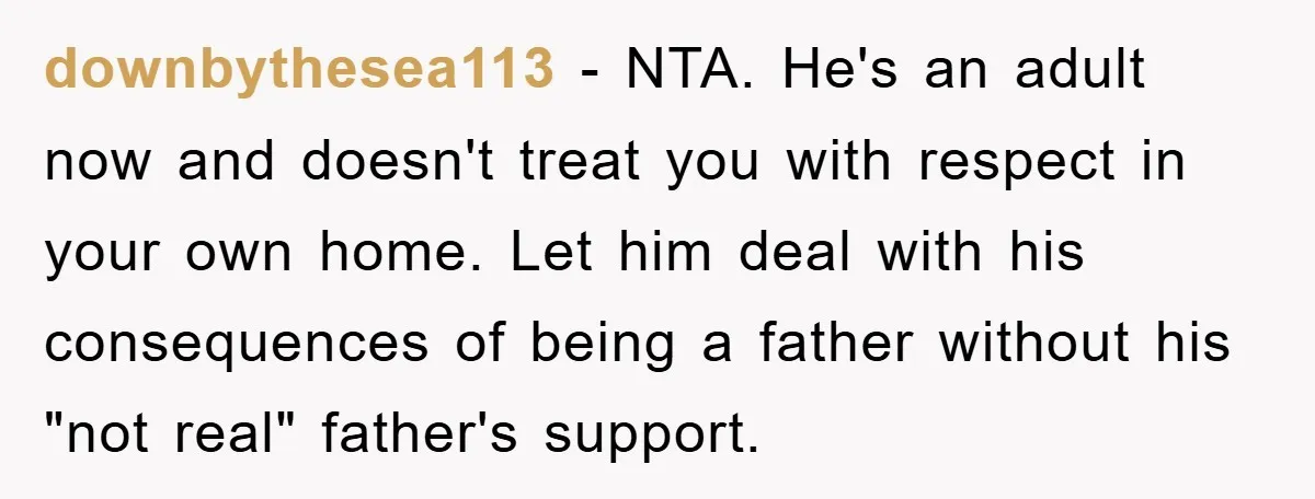 downbythesea113 − NTA. He's an adult now and doesn't treat you with respect in your own home. Let him deal with his consequences of being a father without his "not...