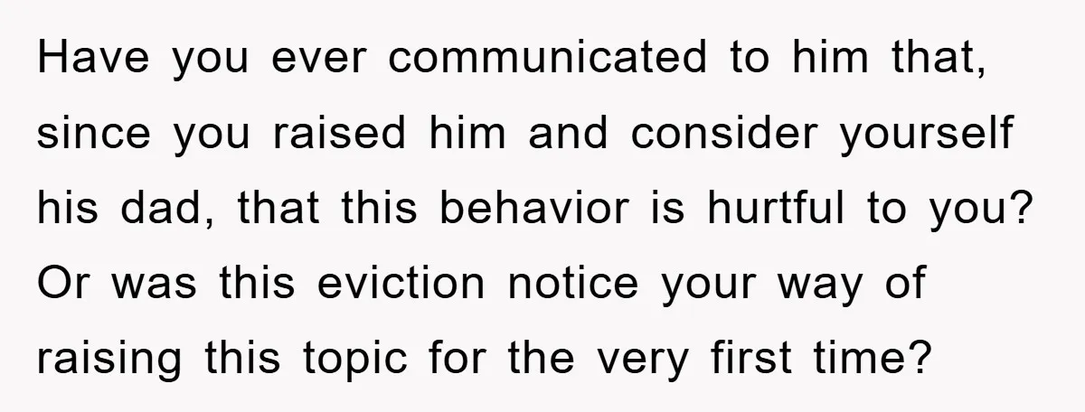 Have you ever communicated to him that, since you raised him and consider yourself his dad, that this behavior is hurtful to you? Or was this eviction notice your way...