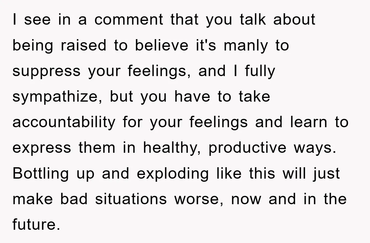 I see in a comment that you talk about being raised to believe it's manly to suppress your feelings, and I fully sympathize, but you have to take accountability for...