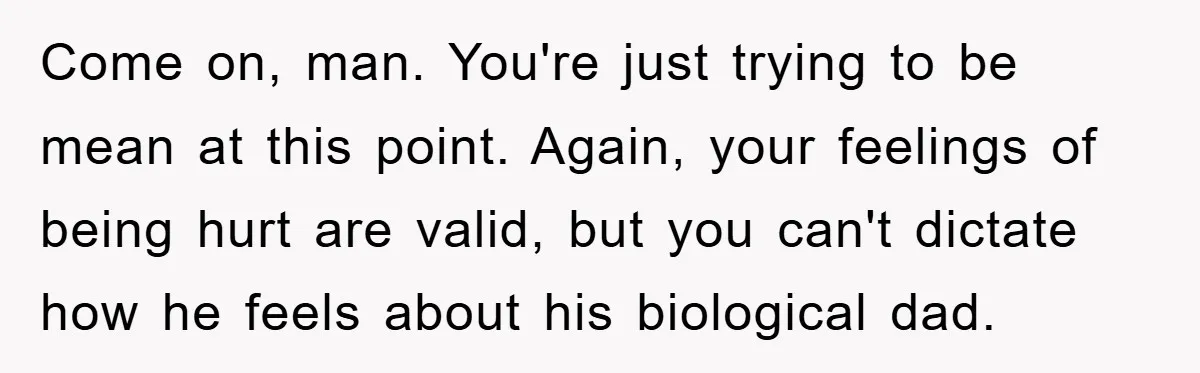 Come on, man. You're just trying to be mean at this point. Again, your feelings of being hurt are valid, but you can't dictate how he feels about his biological...