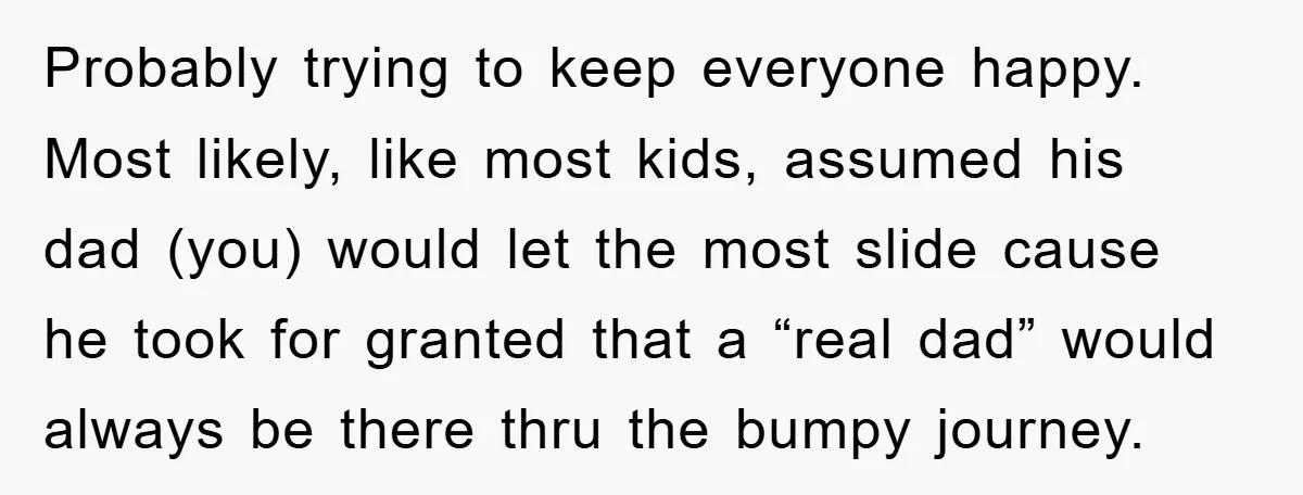 Probably trying to keep everyone happy. Most likely, like most kids, assumed his dad (you) would let the most slide cause he took for granted that a “real dad” would...