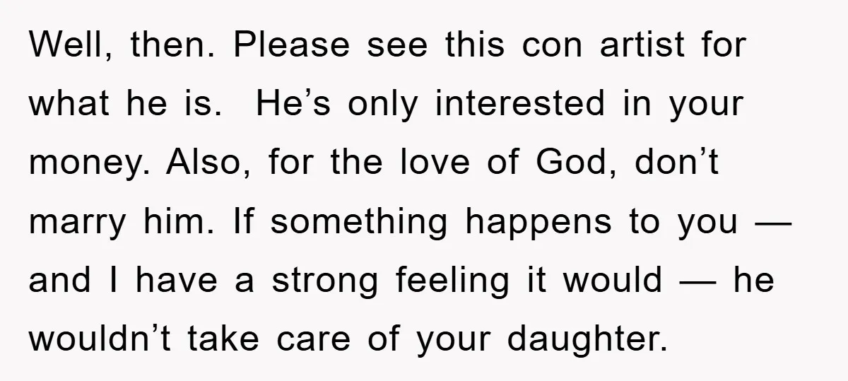 Well, then. Please see this con artist for what he is. He’s only interested in your money. Also, for the love of God, don’t marry him. If something happens to...