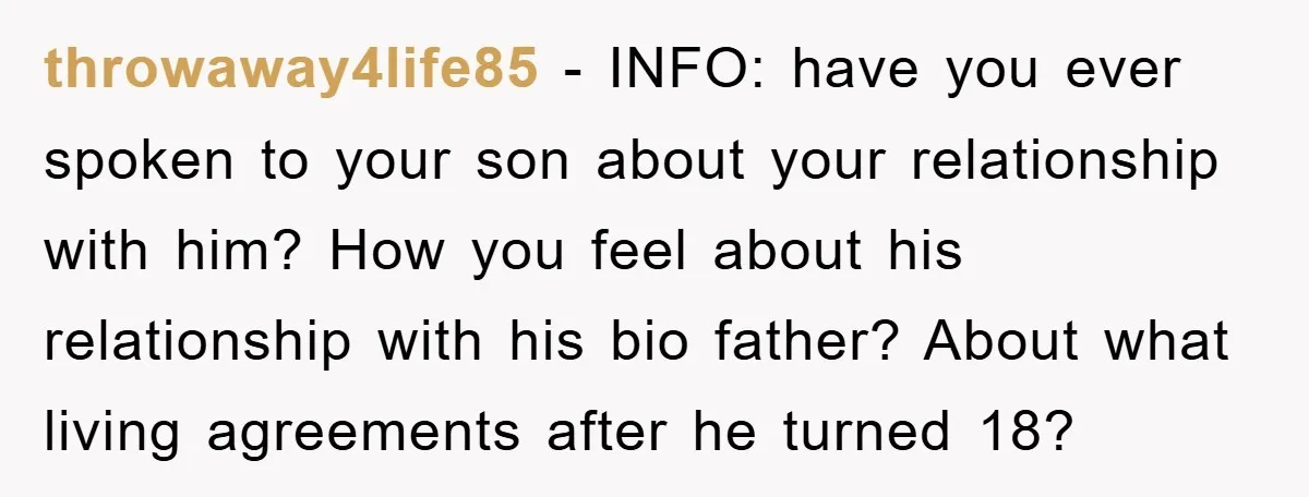throwaway4life85 − INFO: have you ever spoken to your son about your relationship with him? How you feel about his relationship with his bio father? About what living agreements after...