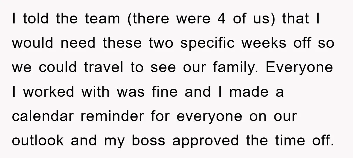 I told the team (there were 4 of us) that I would need these two specific weeks off so we could travel to see our family. Everyone I worked with...