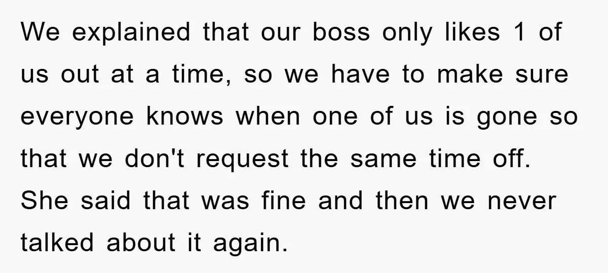 We explained that our boss only likes 1 of us out at a time, so we have to make sure everyone knows when one of us is gone so that...