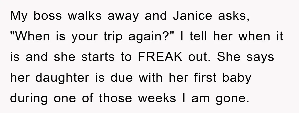 My boss walks away and Janice asks, "When is your trip again?" I tell her when it is and she starts to FREAK out. She says her daughter is due...